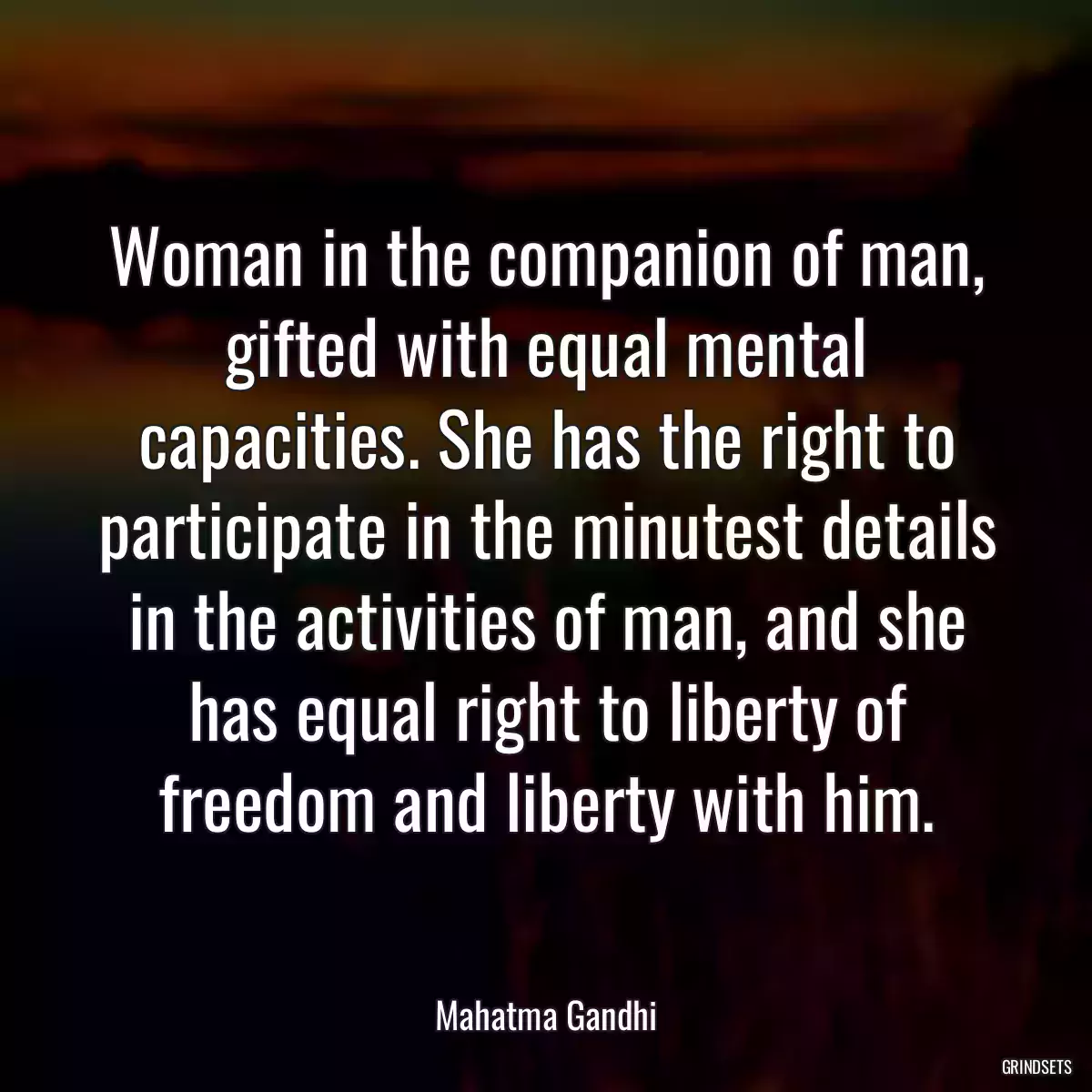 Woman in the companion of man, gifted with equal mental capacities. She has the right to participate in the minutest details in the activities of man, and she has equal right to liberty of freedom and liberty with him.