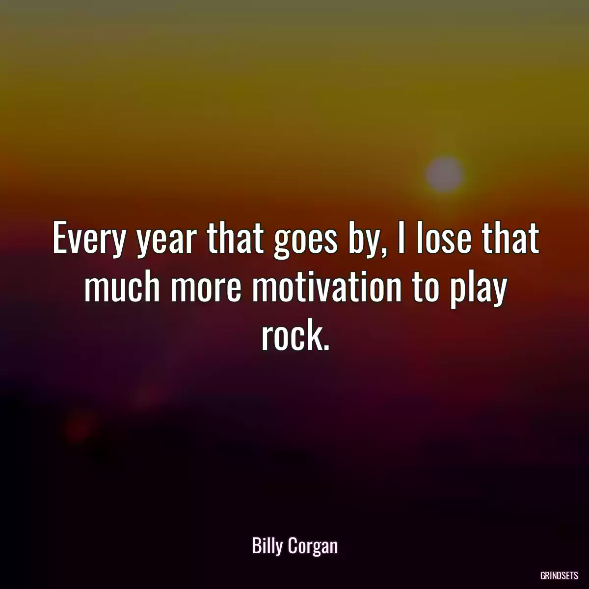 Every year that goes by, I lose that much more motivation to play rock.