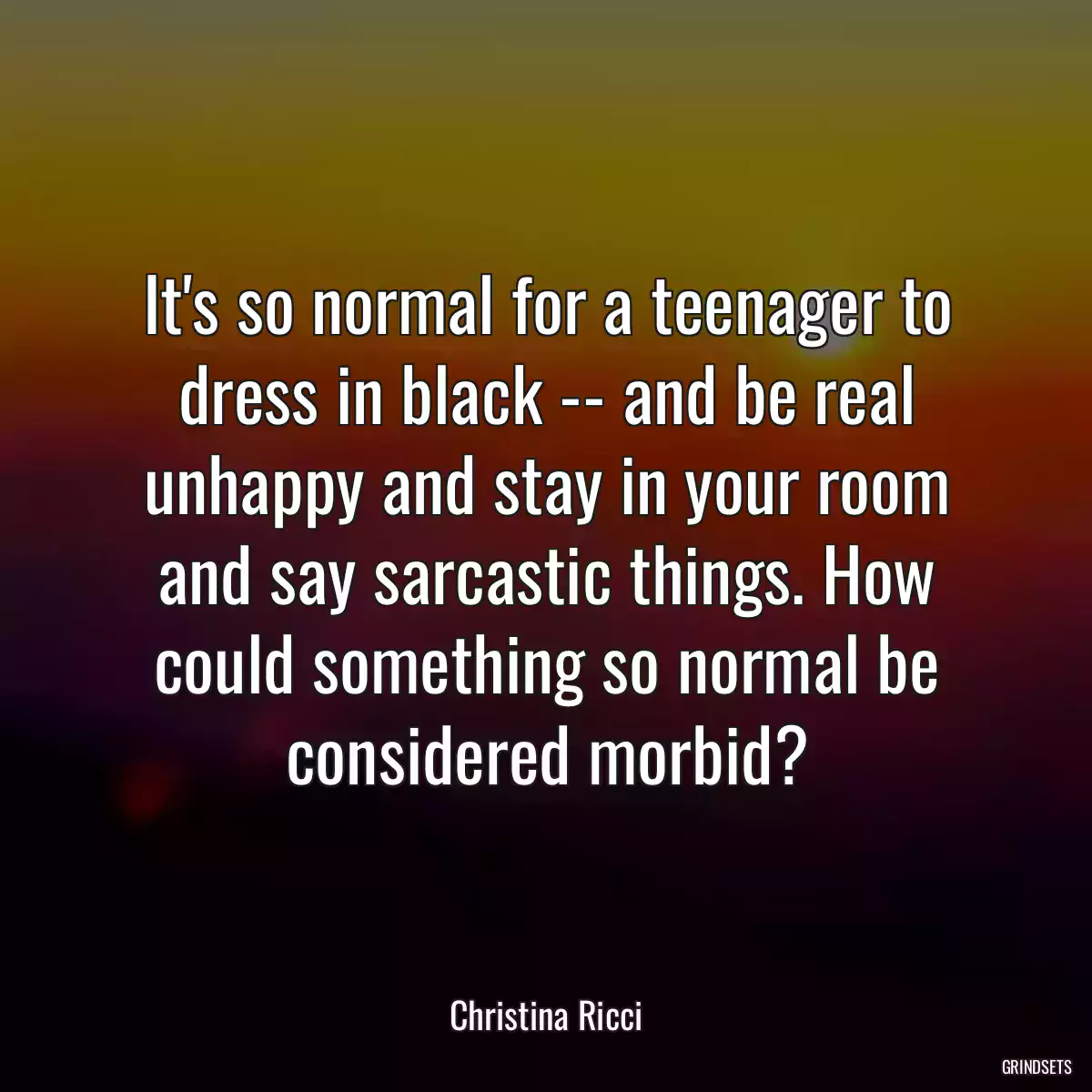 It\'s so normal for a teenager to dress in black -- and be real unhappy and stay in your room and say sarcastic things. How could something so normal be considered morbid?