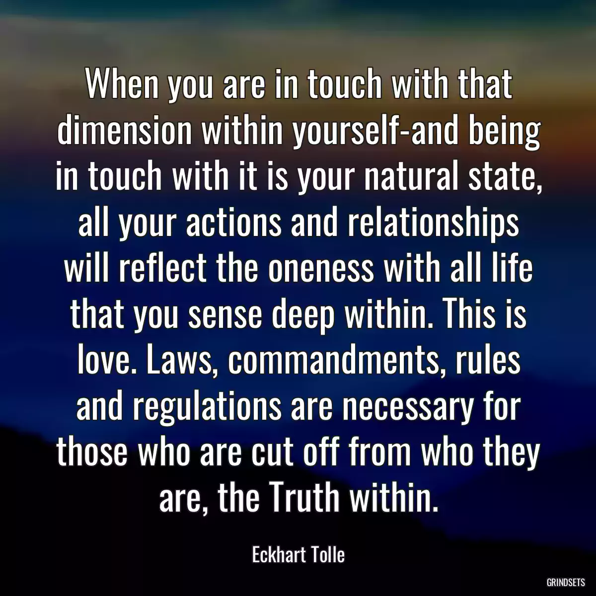 When you are in touch with that dimension within yourself-and being in touch with it is your natural state, all your actions and relationships will reflect the oneness with all life that you sense deep within. This is love. Laws, commandments, rules and regulations are necessary for those who are cut off from who they are, the Truth within.