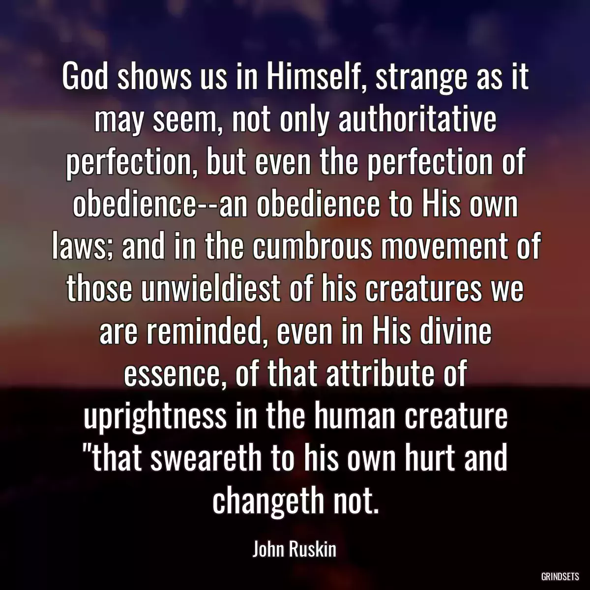 God shows us in Himself, strange as it may seem, not only authoritative perfection, but even the perfection of obedience--an obedience to His own laws; and in the cumbrous movement of those unwieldiest of his creatures we are reminded, even in His divine essence, of that attribute of uprightness in the human creature \