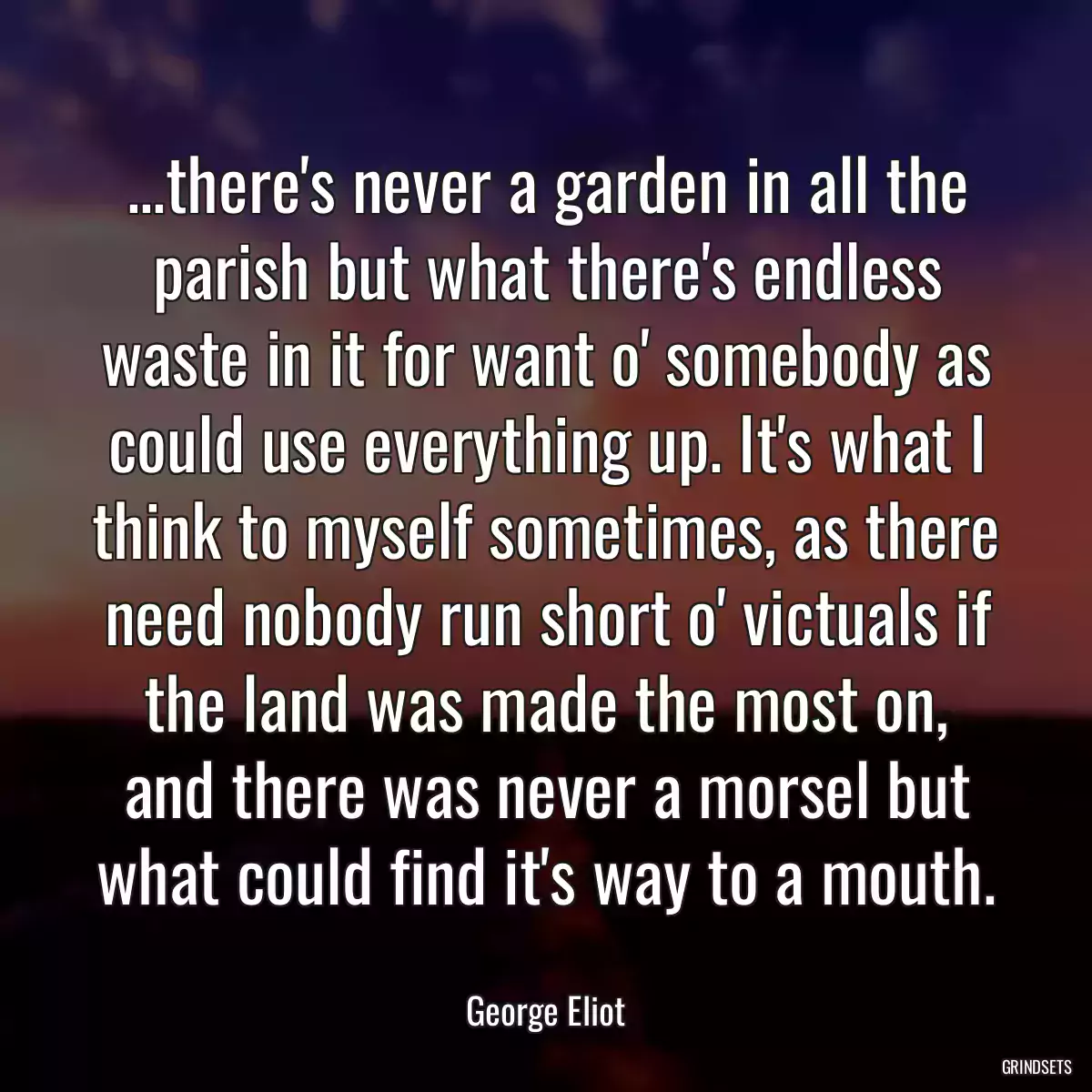 ...there\'s never a garden in all the parish but what there\'s endless waste in it for want o\' somebody as could use everything up. It\'s what I think to myself sometimes, as there need nobody run short o\' victuals if the land was made the most on, and there was never a morsel but what could find it\'s way to a mouth.