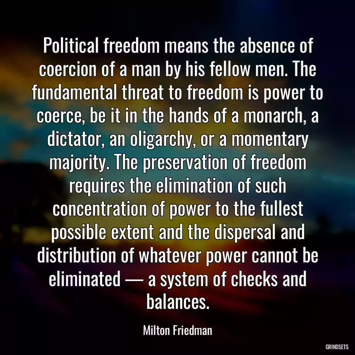 Political freedom means the absence of coercion of a man by his fellow men. The fundamental threat to freedom is power to coerce, be it in the hands of a monarch, a dictator, an oligarchy, or a momentary majority. The preservation of freedom requires the elimination of such concentration of power to the fullest possible extent and the dispersal and distribution of whatever power cannot be eliminated — a system of checks and balances.