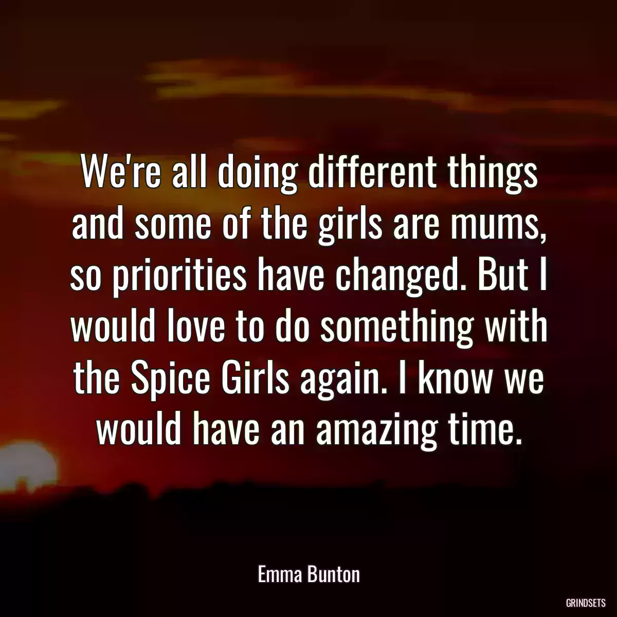 We\'re all doing different things and some of the girls are mums, so priorities have changed. But I would love to do something with the Spice Girls again. I know we would have an amazing time.