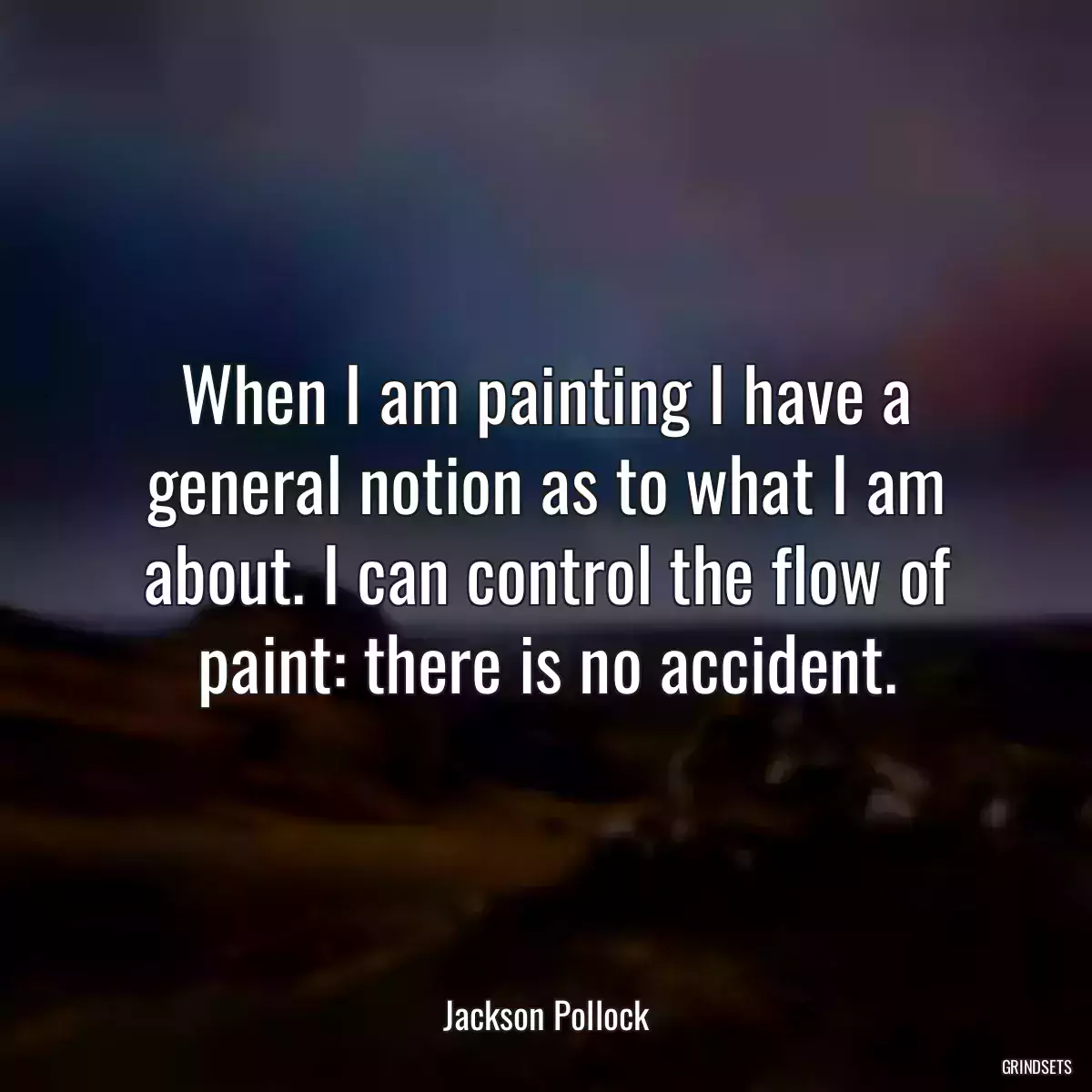 When I am painting I have a general notion as to what I am about. I can control the flow of paint: there is no accident.