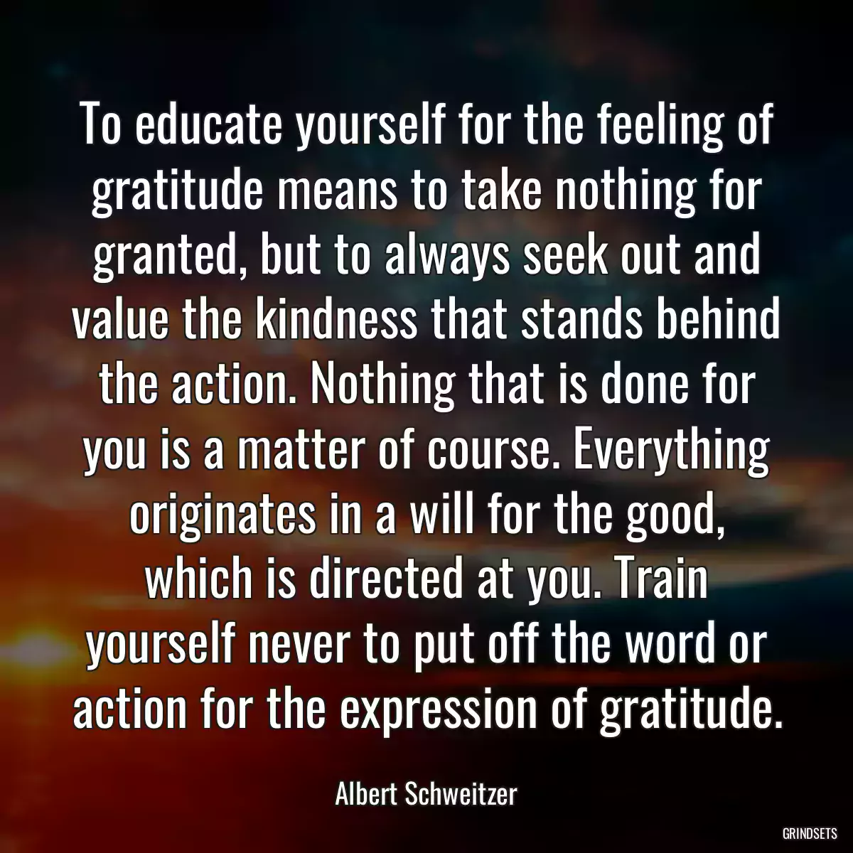 To educate yourself for the feeling of gratitude means to take nothing for granted, but to always seek out and value the kindness that stands behind the action. Nothing that is done for you is a matter of course. Everything originates in a will for the good, which is directed at you. Train yourself never to put off the word or action for the expression of gratitude.