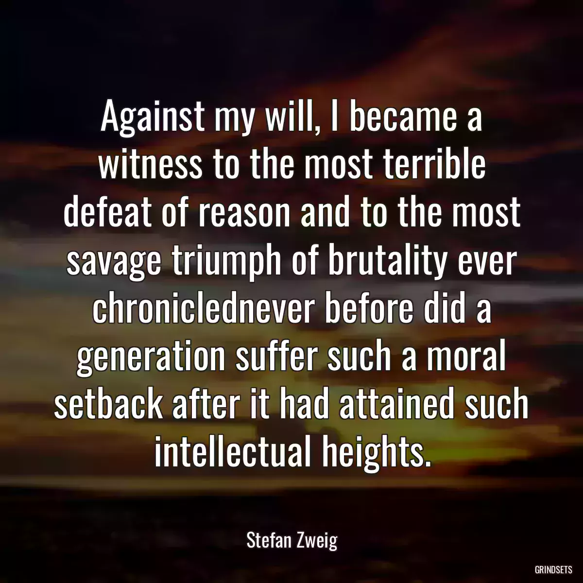 Against my will, I became a witness to the most terrible defeat of reason and to the most savage triumph of brutality ever chroniclednever before did a generation suffer such a moral setback after it had attained such intellectual heights.