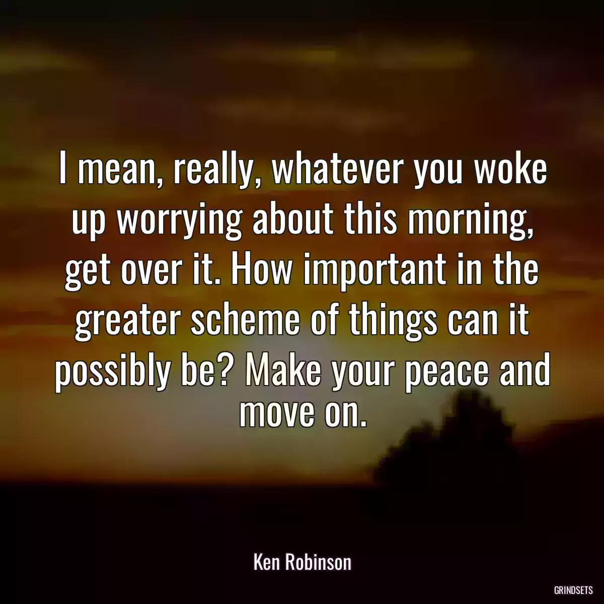 I mean, really, whatever you woke up worrying about this morning, get over it. How important in the greater scheme of things can it possibly be? Make your peace and move on.