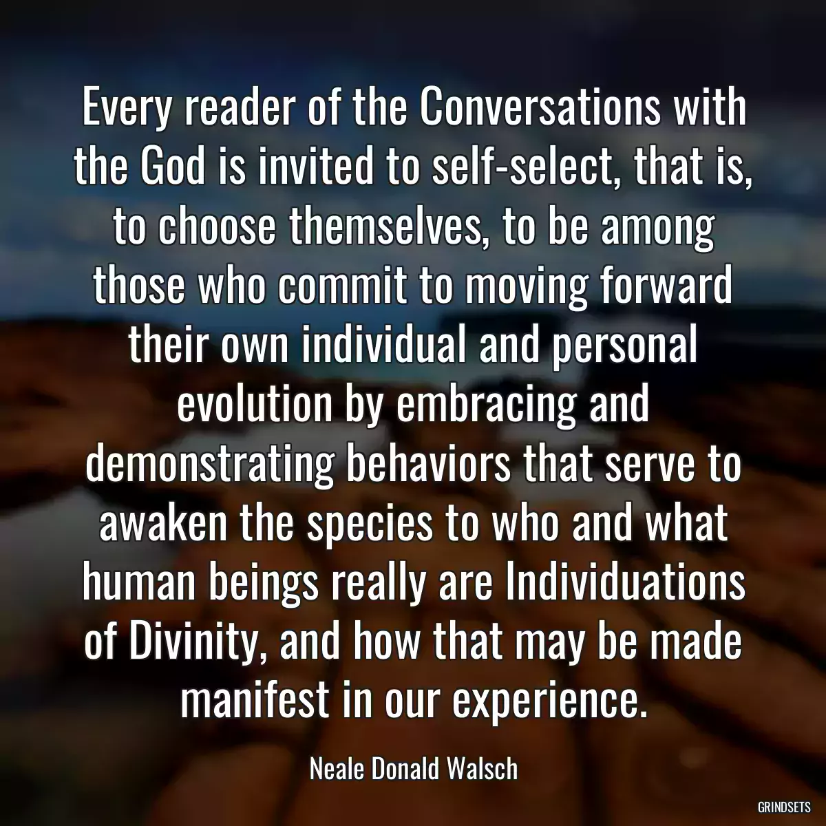 Every reader of the Conversations with the God is invited to self-select, that is, to choose themselves, to be among those who commit to moving forward their own individual and personal evolution by embracing and demonstrating behaviors that serve to awaken the species to who and what human beings really are Individuations of Divinity, and how that may be made manifest in our experience.