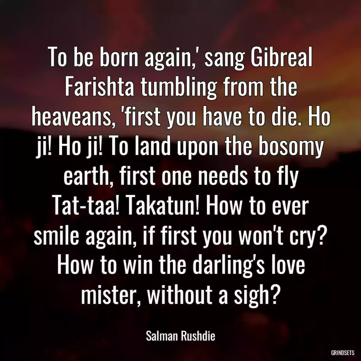 To be born again,\' sang Gibreal Farishta tumbling from the heaveans, \'first you have to die. Ho ji! Ho ji! To land upon the bosomy earth, first one needs to fly Tat-taa! Takatun! How to ever smile again, if first you won\'t cry? How to win the darling\'s love mister, without a sigh?