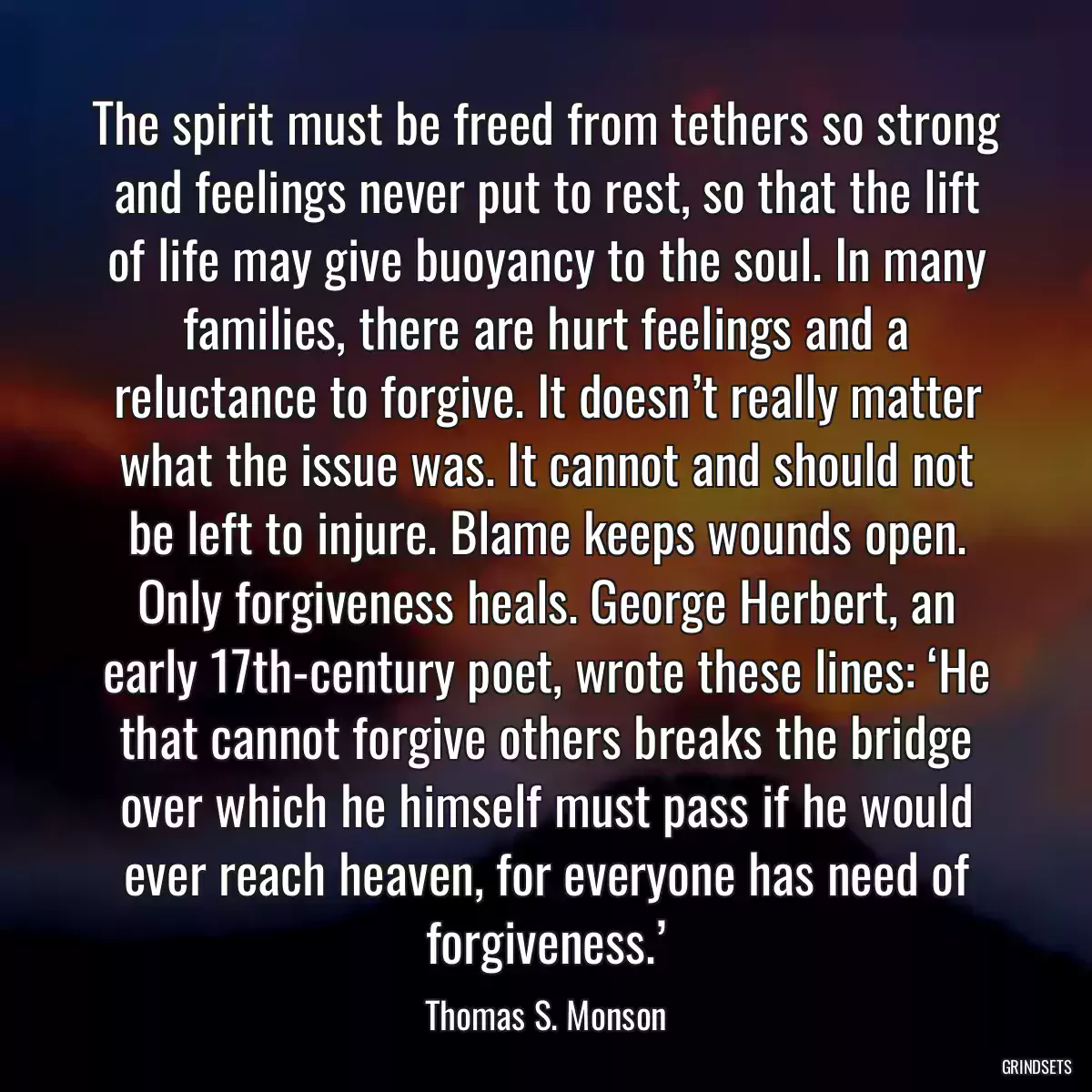 The spirit must be freed from tethers so strong and feelings never put to rest, so that the lift of life may give buoyancy to the soul. In many families, there are hurt feelings and a reluctance to forgive. It doesn’t really matter what the issue was. It cannot and should not be left to injure. Blame keeps wounds open. Only forgiveness heals. George Herbert, an early 17th-century poet, wrote these lines: ‘He that cannot forgive others breaks the bridge over which he himself must pass if he would ever reach heaven, for everyone has need of forgiveness.’