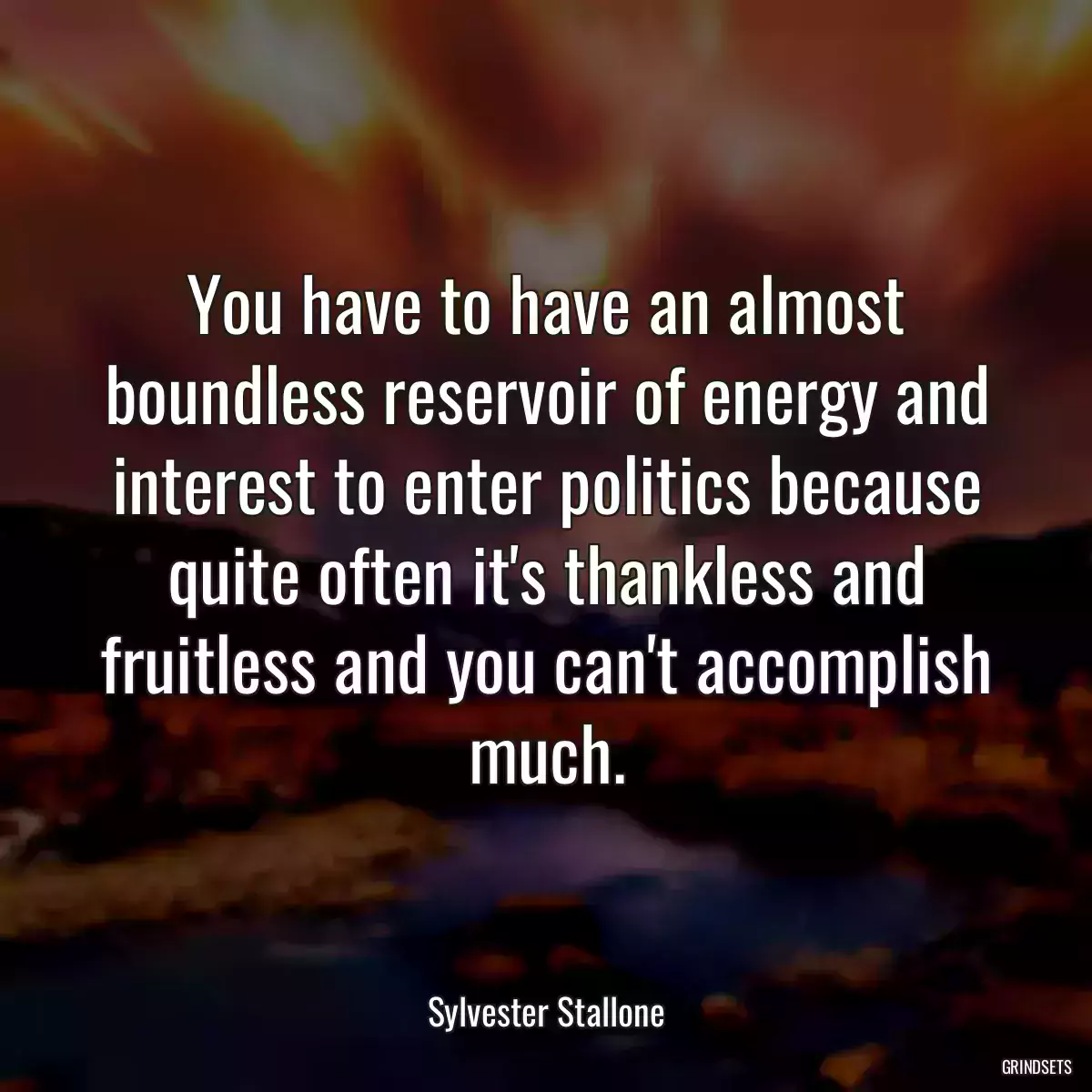 You have to have an almost boundless reservoir of energy and interest to enter politics because quite often it\'s thankless and fruitless and you can\'t accomplish much.