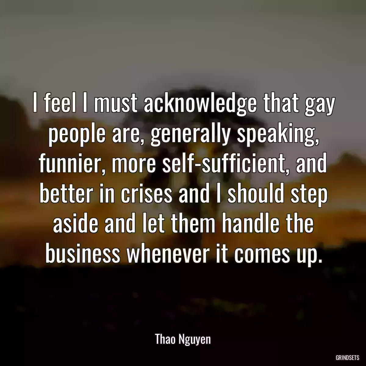 I feel I must acknowledge that gay people are, generally speaking, funnier, more self-sufficient, and better in crises and I should step aside and let them handle the business whenever it comes up.