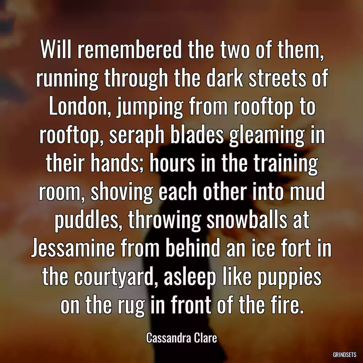 Will remembered the two of them, running through the dark streets of London, jumping from rooftop to rooftop, seraph blades gleaming in their hands; hours in the training room, shoving each other into mud puddles, throwing snowballs at Jessamine from behind an ice fort in the courtyard, asleep like puppies on the rug in front of the fire.