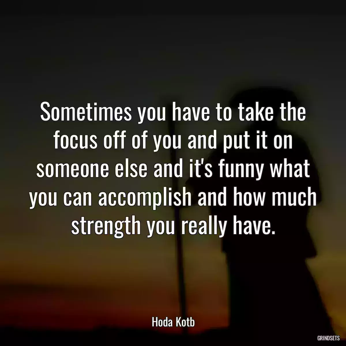 Sometimes you have to take the focus off of you and put it on someone else and it\'s funny what you can accomplish and how much strength you really have.