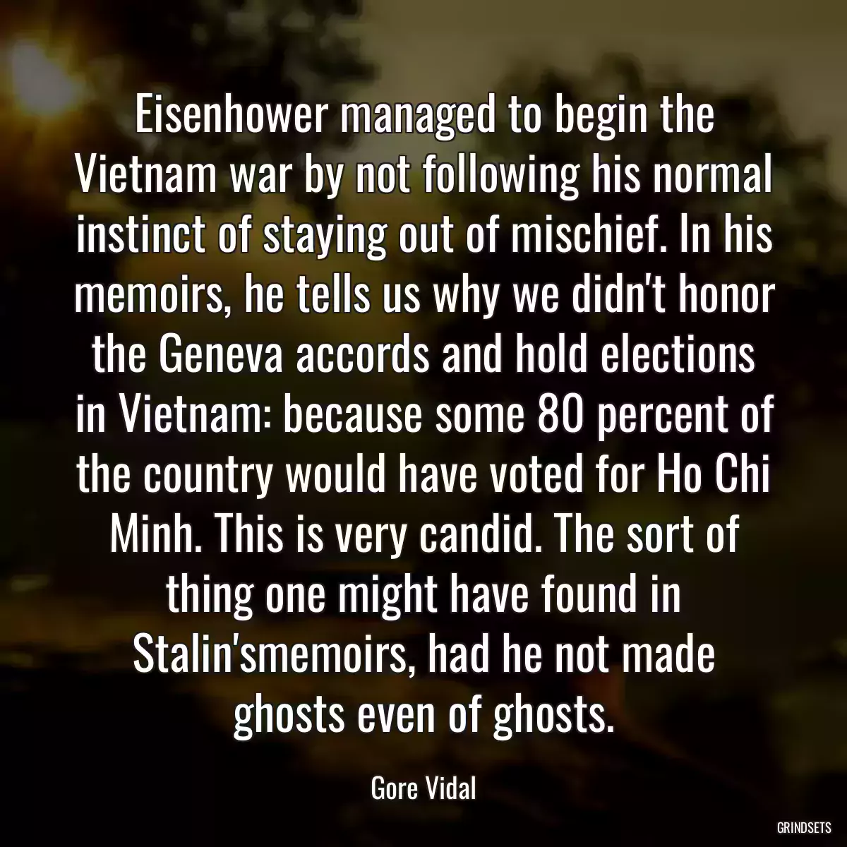 Eisenhower managed to begin the Vietnam war by not following his normal instinct of staying out of mischief. In his memoirs, he tells us why we didn\'t honor the Geneva accords and hold elections in Vietnam: because some 80 percent of the country would have voted for Ho Chi Minh. This is very candid. The sort of thing one might have found in Stalin\'smemoirs, had he not made ghosts even of ghosts.