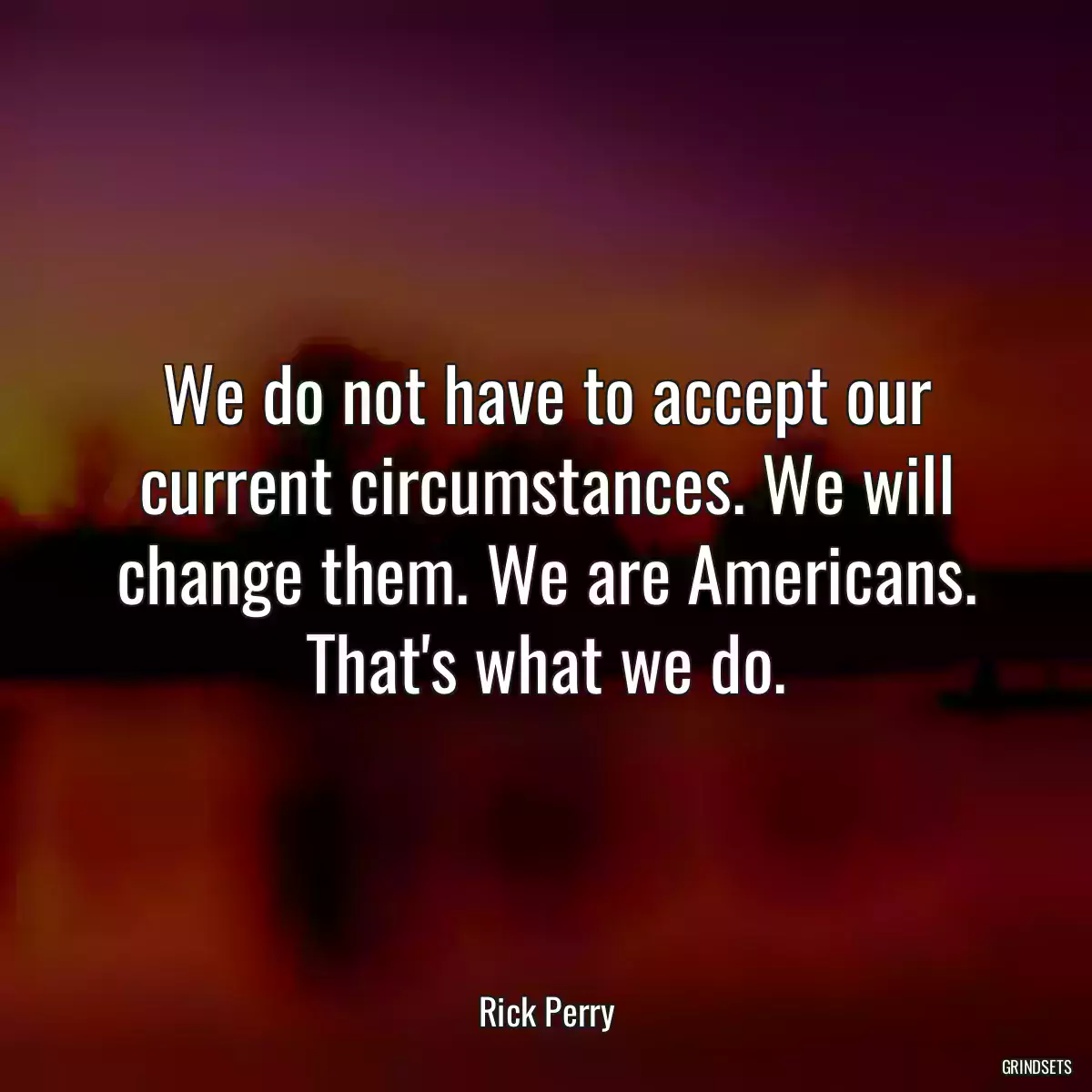 We do not have to accept our current circumstances. We will change them. We are Americans. That\'s what we do.