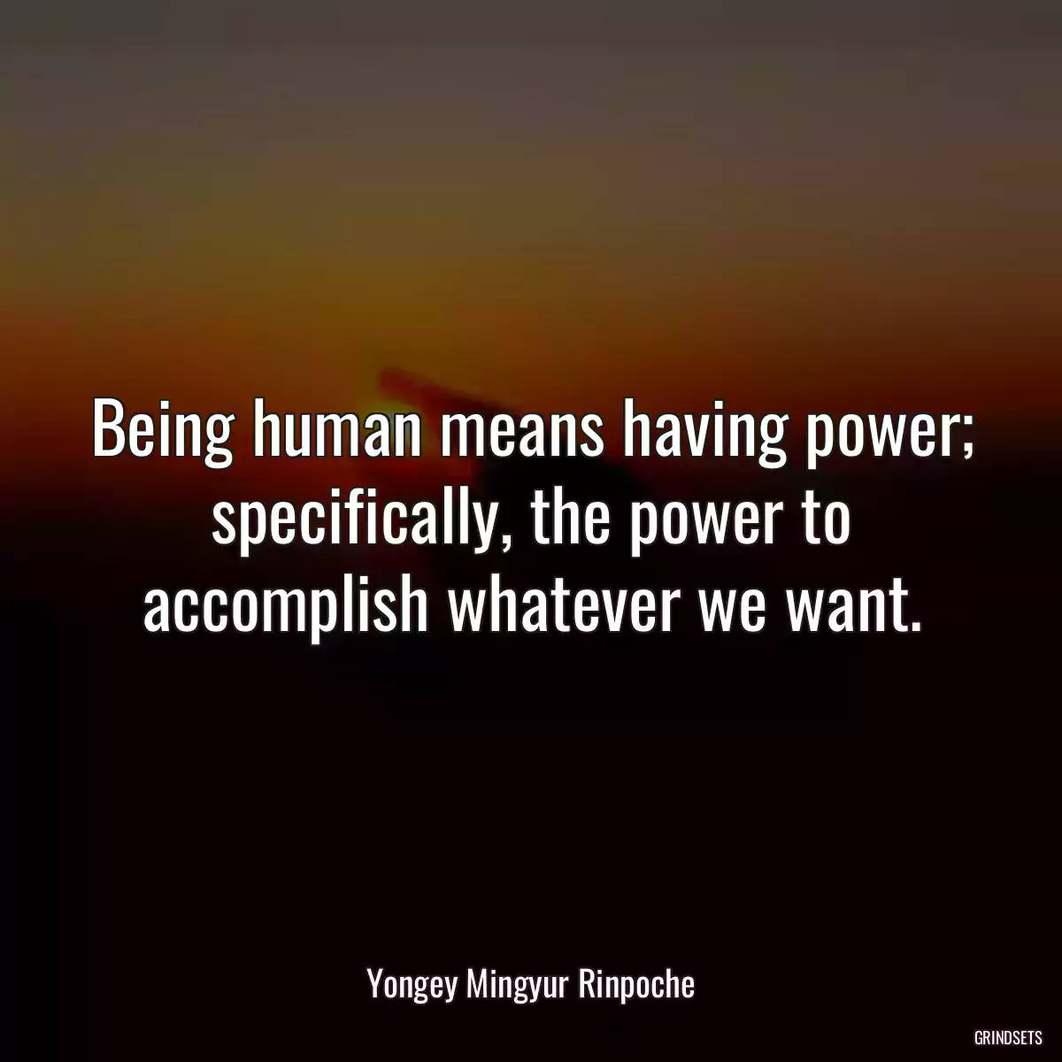 Being human means having power; specifically, the power to accomplish whatever we want.