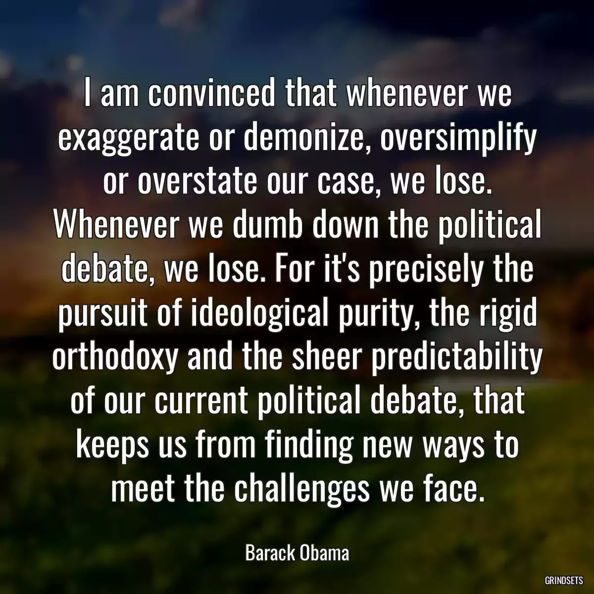 I am convinced that whenever we exaggerate or demonize, oversimplify or overstate our case, we lose. Whenever we dumb down the political debate, we lose. For it\'s precisely the pursuit of ideological purity, the rigid orthodoxy and the sheer predictability of our current political debate, that keeps us from finding new ways to meet the challenges we face.