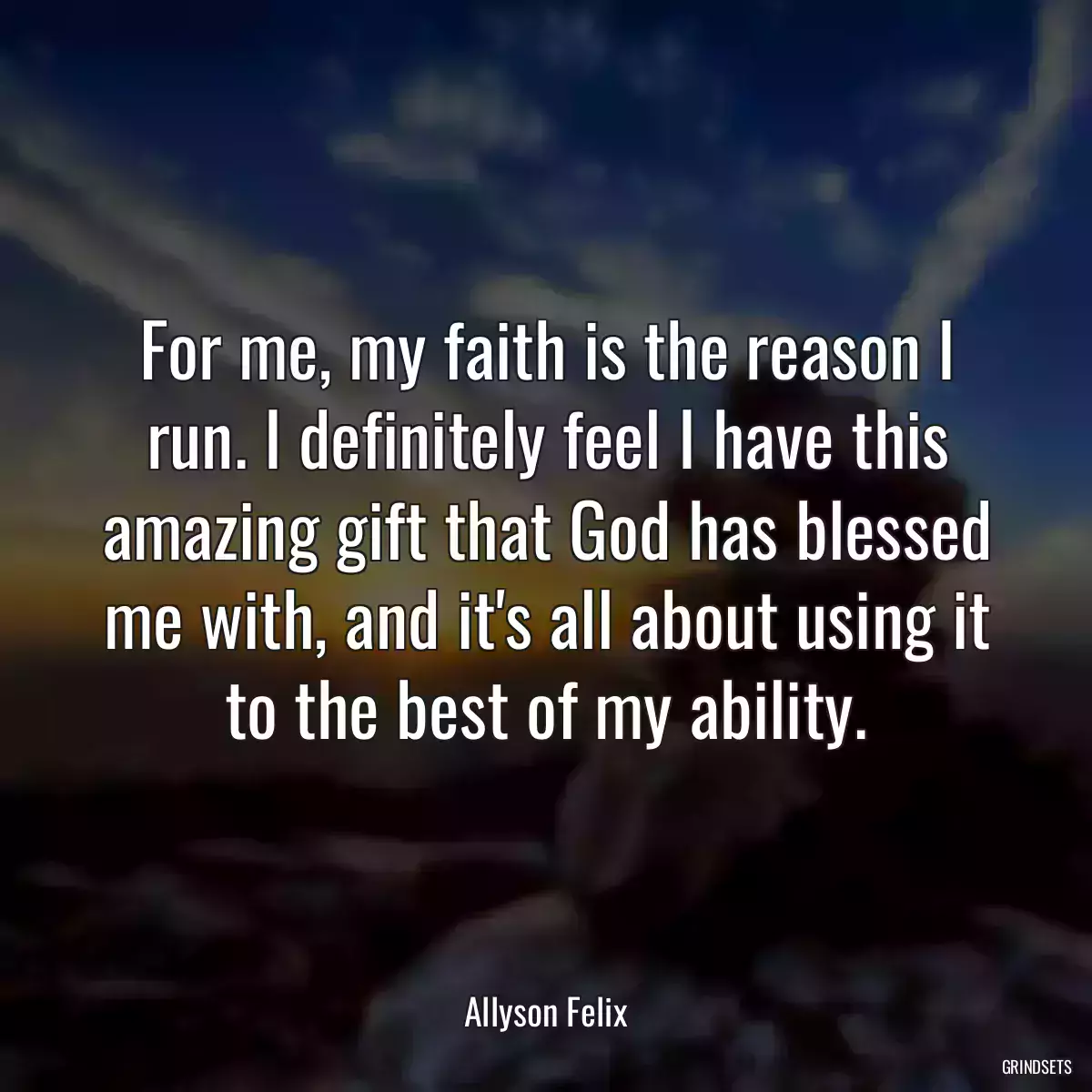 For me, my faith is the reason I run. I definitely feel I have this amazing gift that God has blessed me with, and it\'s all about using it to the best of my ability.