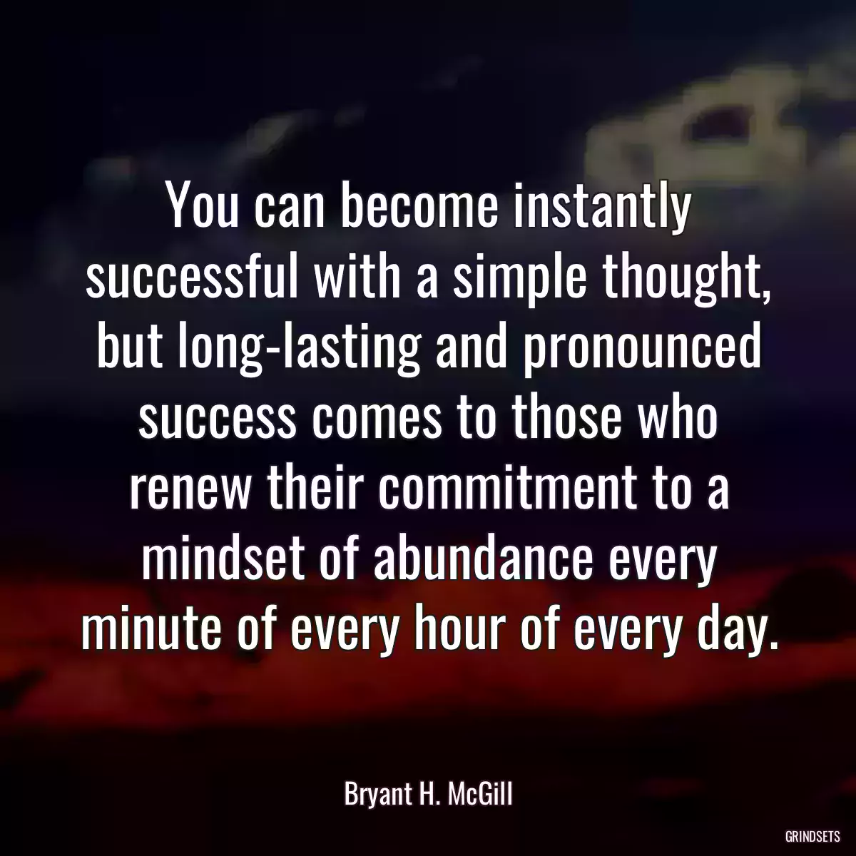 You can become instantly successful with a simple thought, but long-lasting and pronounced success comes to those who renew their commitment to a mindset of abundance every minute of every hour of every day.