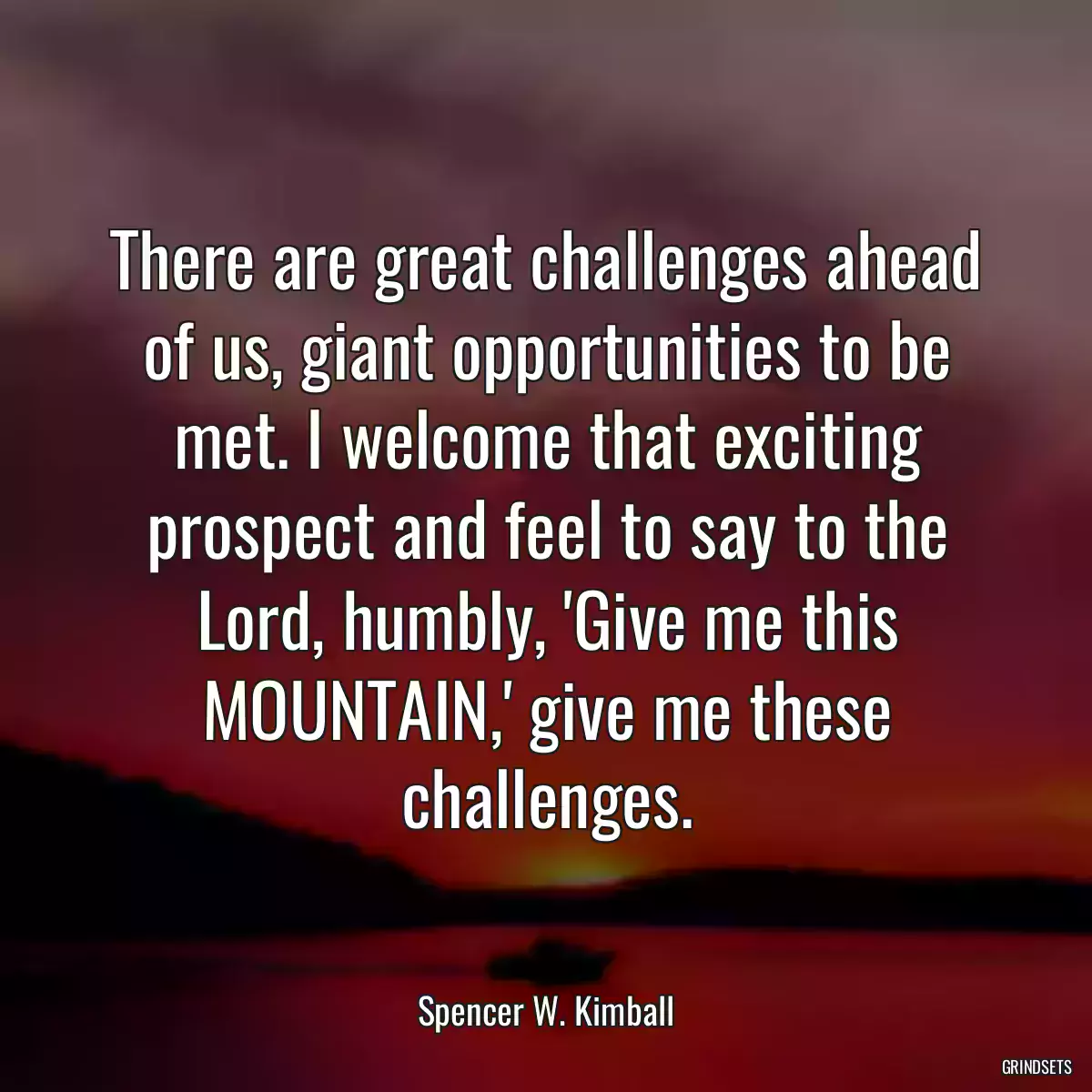 There are great challenges ahead of us, giant opportunities to be met. I welcome that exciting prospect and feel to say to the Lord, humbly, \'Give me this MOUNTAIN,\' give me these challenges.