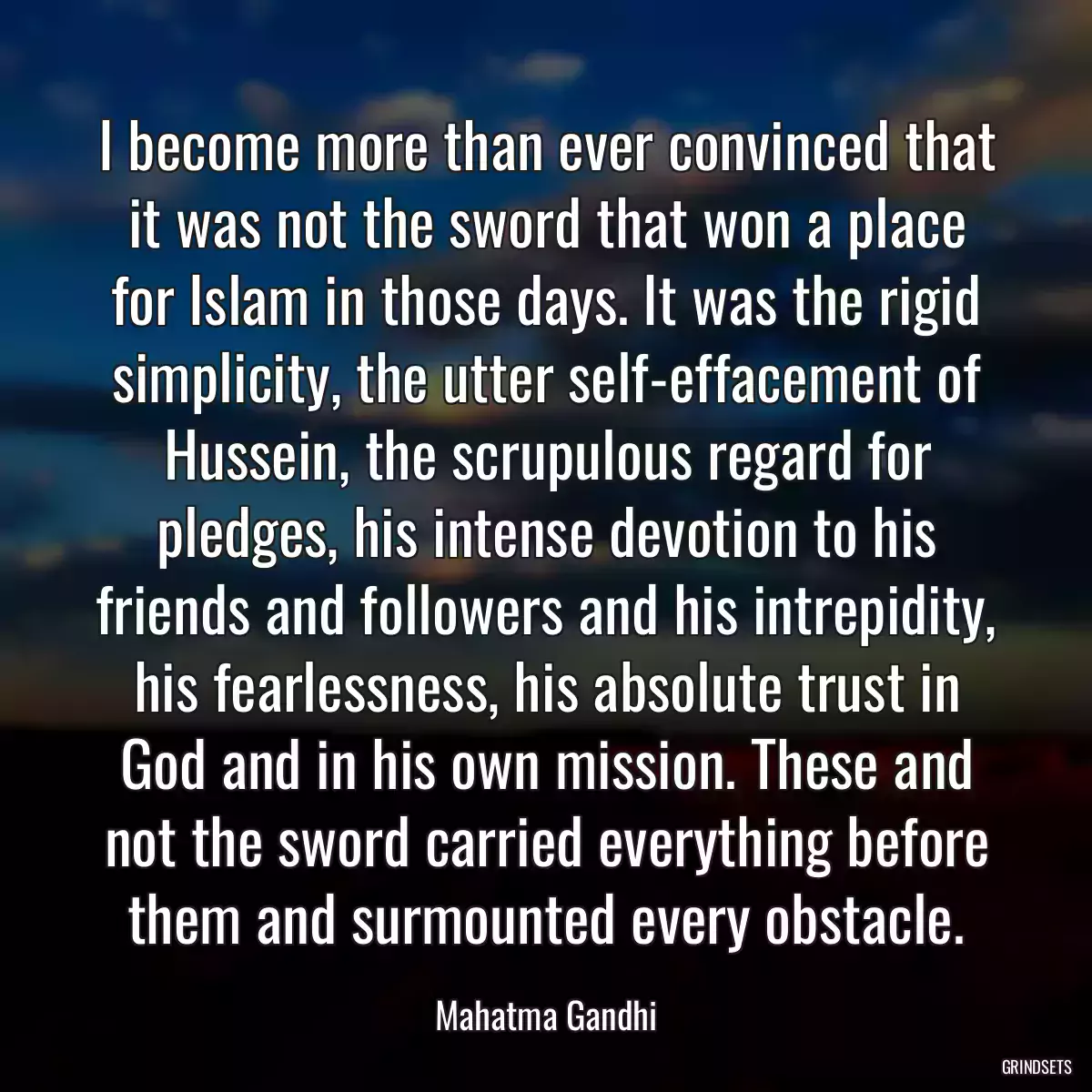 I become more than ever convinced that it was not the sword that won a place for Islam in those days. It was the rigid simplicity, the utter self-effacement of Hussein, the scrupulous regard for pledges, his intense devotion to his friends and followers and his intrepidity, his fearlessness, his absolute trust in God and in his own mission. These and not the sword carried everything before them and surmounted every obstacle.