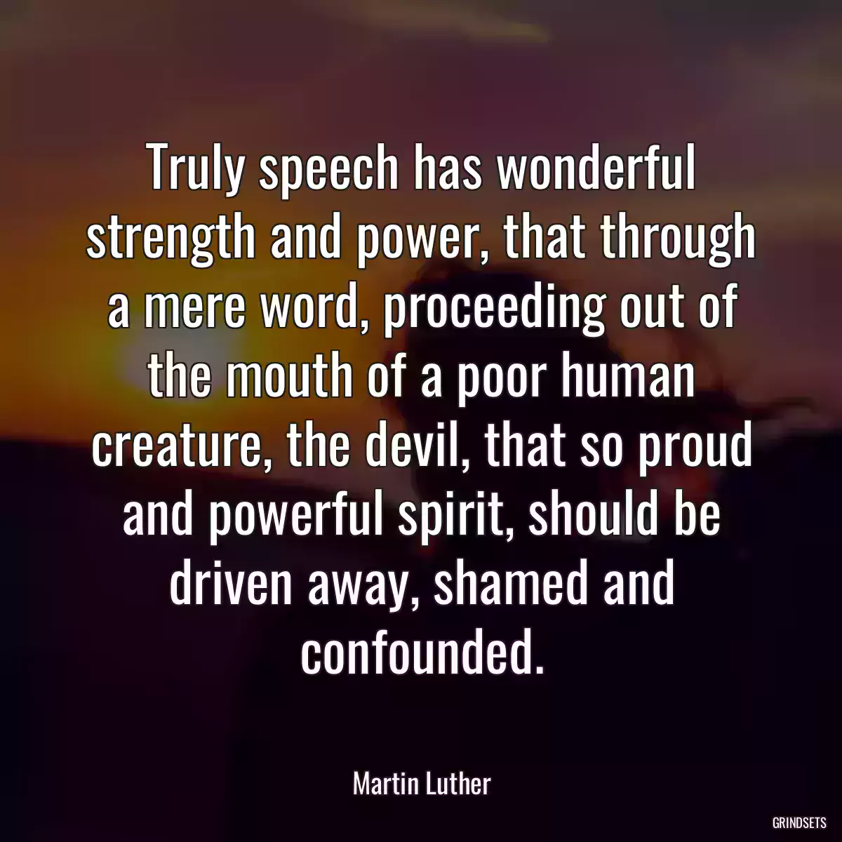 Truly speech has wonderful strength and power, that through a mere word, proceeding out of the mouth of a poor human creature, the devil, that so proud and powerful spirit, should be driven away, shamed and confounded.
