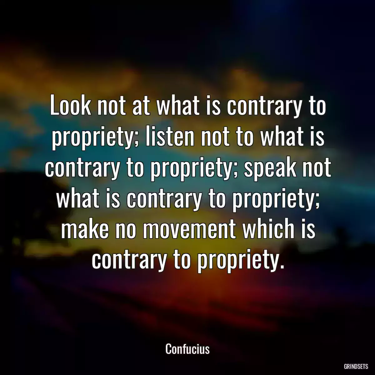 Look not at what is contrary to propriety; listen not to what is contrary to propriety; speak not what is contrary to propriety; make no movement which is contrary to propriety.