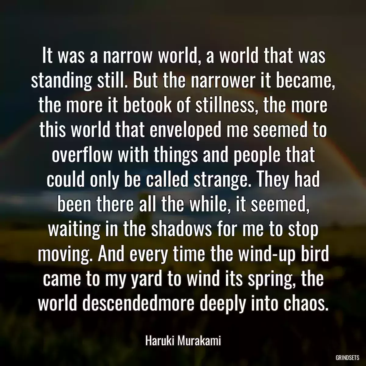 It was a narrow world, a world that was standing still. But the narrower it became, the more it betook of stillness, the more this world that enveloped me seemed to overflow with things and people that could only be called strange. They had been there all the while, it seemed, waiting in the shadows for me to stop moving. And every time the wind-up bird came to my yard to wind its spring, the world descendedmore deeply into chaos.