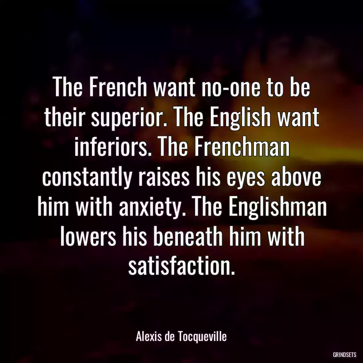 The French want no-one to be their superior. The English want inferiors. The Frenchman constantly raises his eyes above him with anxiety. The Englishman lowers his beneath him with satisfaction.