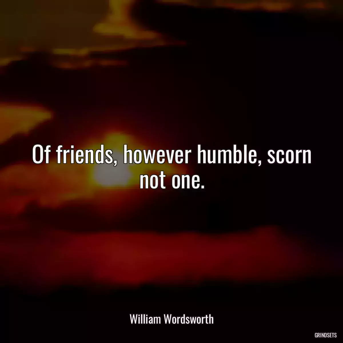 Of friends, however humble, scorn not one.