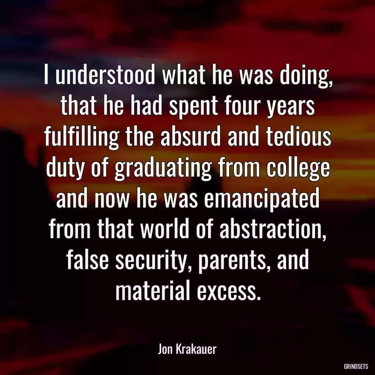 I understood what he was doing, that he had spent four years fulfilling the absurd and tedious duty of graduating from college and now he was emancipated from that world of abstraction, false security, parents, and material excess.