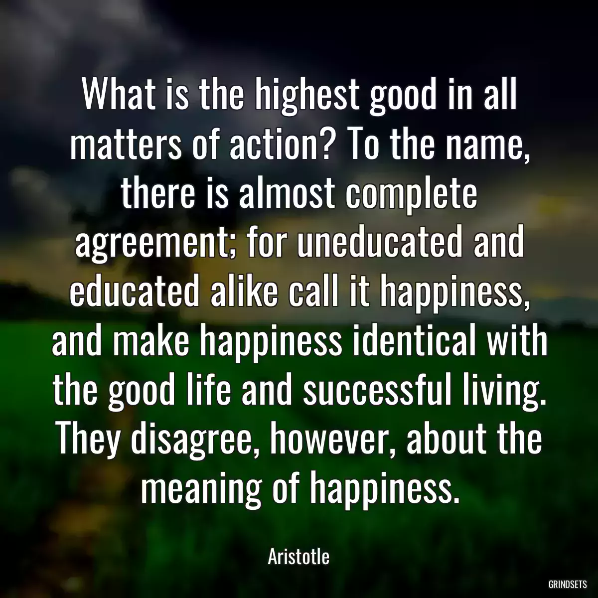 What is the highest good in all matters of action? To the name, there is almost complete agreement; for uneducated and educated alike call it happiness, and make happiness identical with the good life and successful living. They disagree, however, about the meaning of happiness.