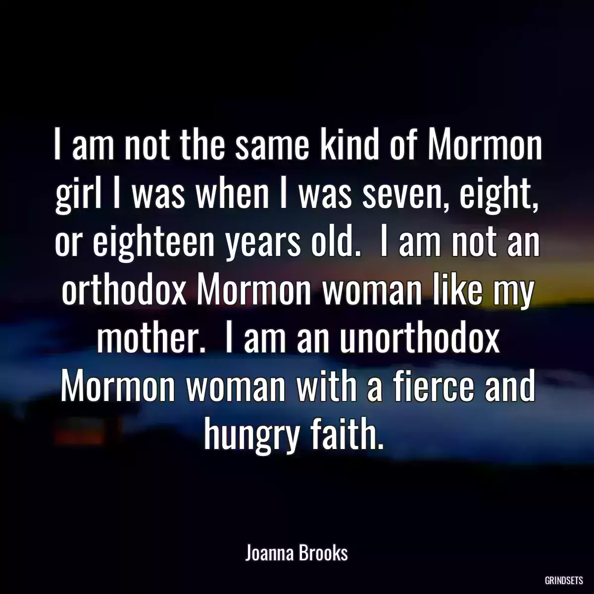 I am not the same kind of Mormon girl I was when I was seven, eight, or eighteen years old.  I am not an orthodox Mormon woman like my mother.  I am an unorthodox Mormon woman with a fierce and hungry faith. 