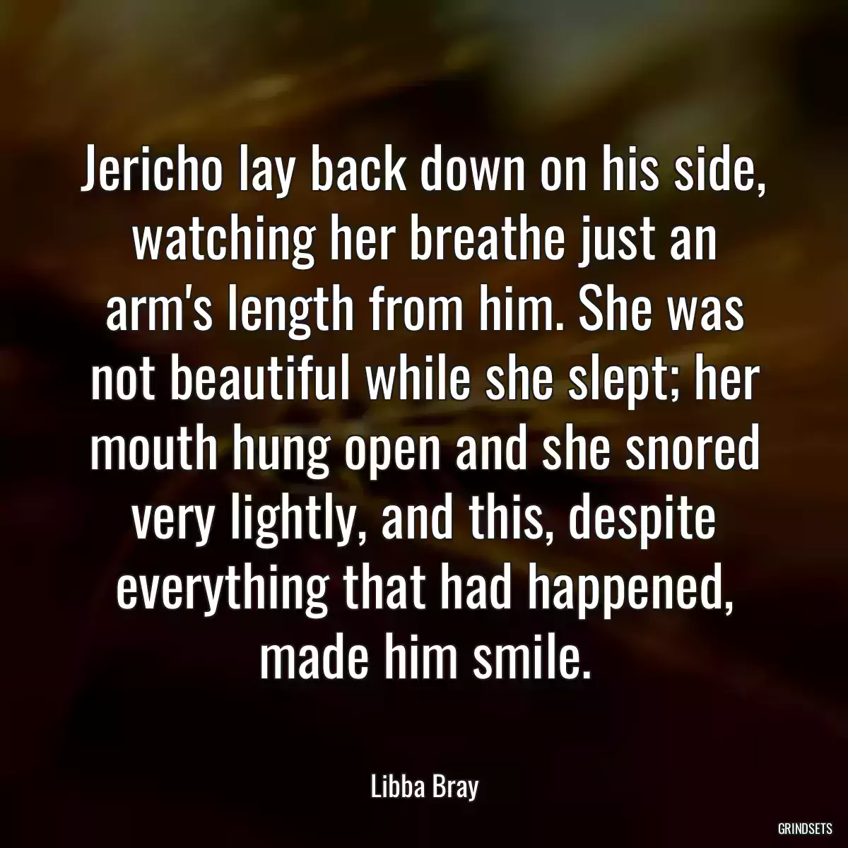 Jericho lay back down on his side, watching her breathe just an arm\'s length from him. She was not beautiful while she slept; her mouth hung open and she snored very lightly, and this, despite everything that had happened, made him smile.