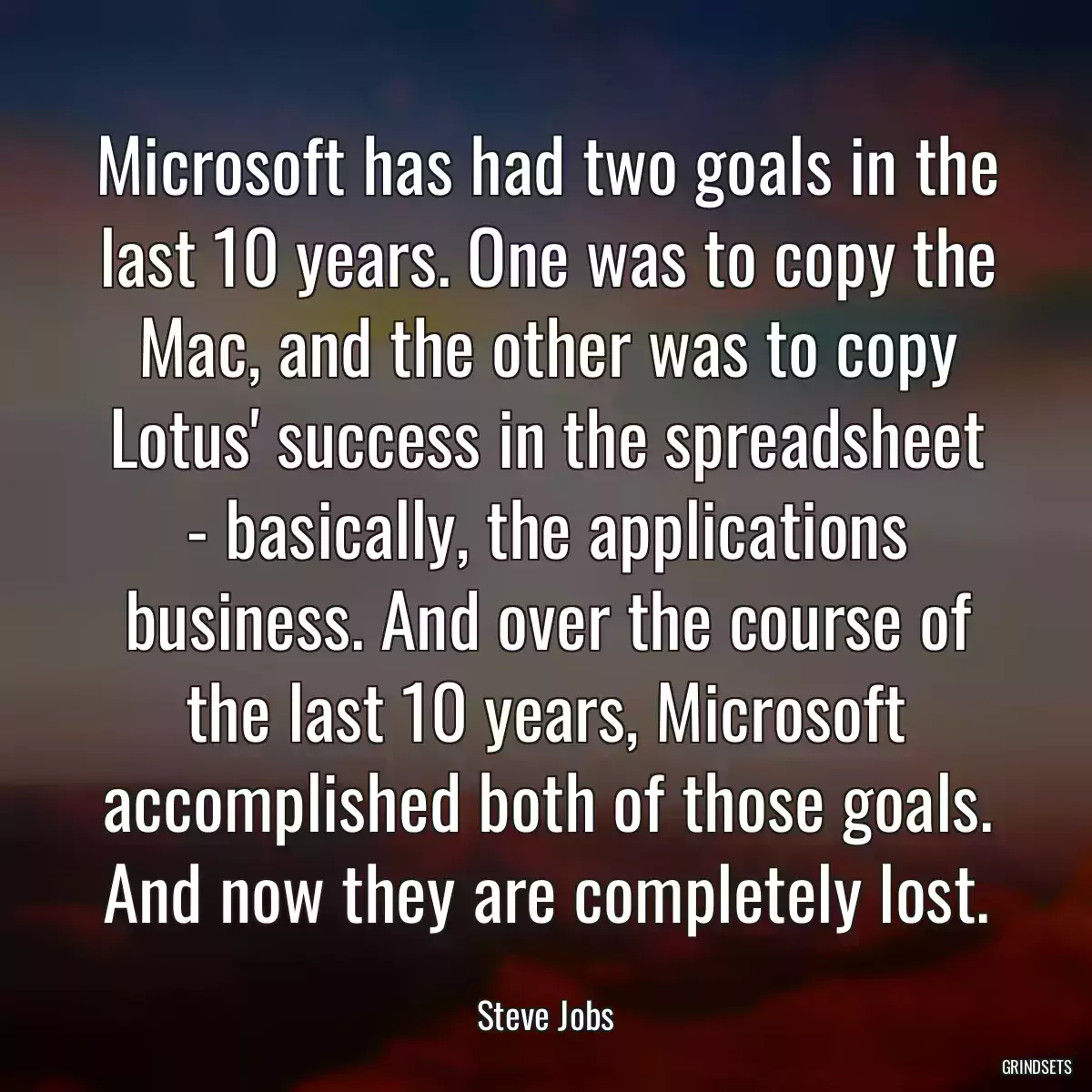 Microsoft has had two goals in the last 10 years. One was to copy the Mac, and the other was to copy Lotus\' success in the spreadsheet - basically, the applications business. And over the course of the last 10 years, Microsoft accomplished both of those goals. And now they are completely lost.
