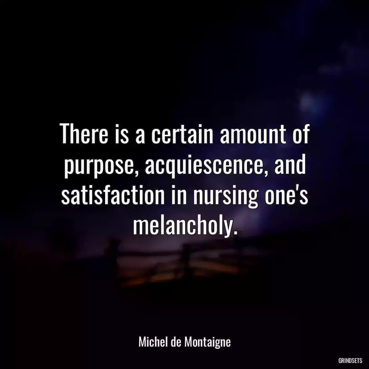 There is a certain amount of purpose, acquiescence, and satisfaction in nursing one\'s melancholy.