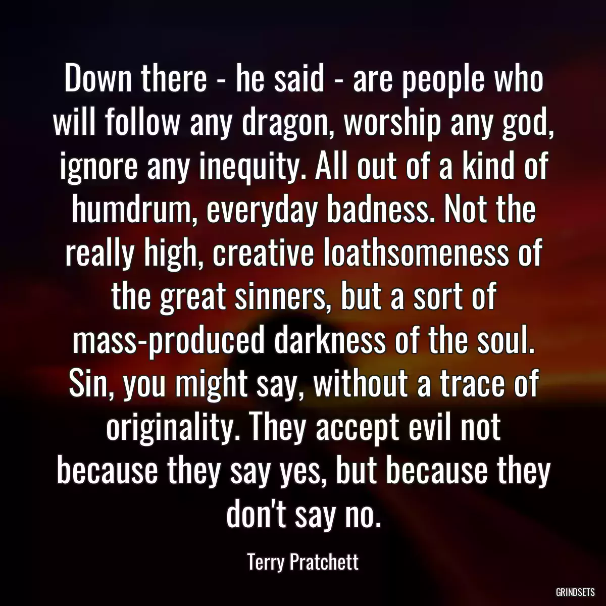 Down there - he said - are people who will follow any dragon, worship any god, ignore any inequity. All out of a kind of humdrum, everyday badness. Not the really high, creative loathsomeness of the great sinners, but a sort of mass-produced darkness of the soul. Sin, you might say, without a trace of originality. They accept evil not because they say yes, but because they don\'t say no.