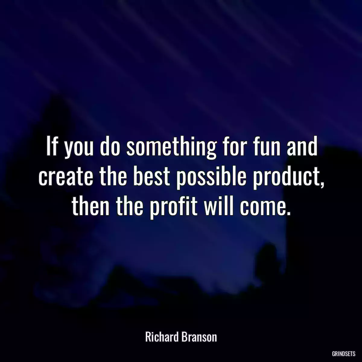 If you do something for fun and create the best possible product, then the profit will come.