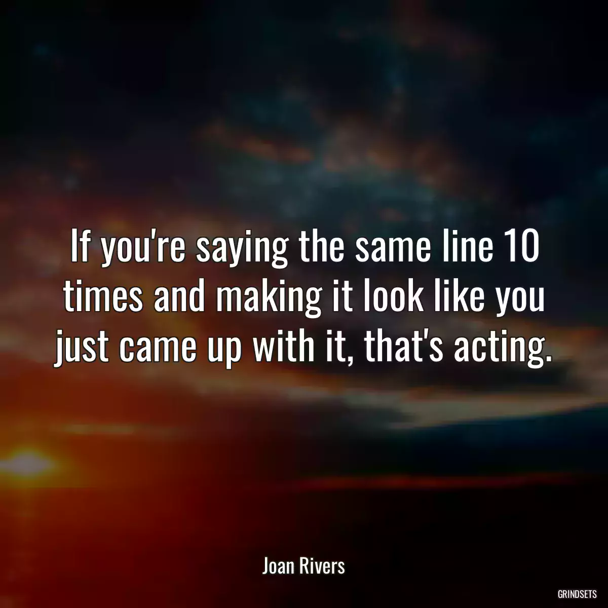 If you\'re saying the same line 10 times and making it look like you just came up with it, that\'s acting.