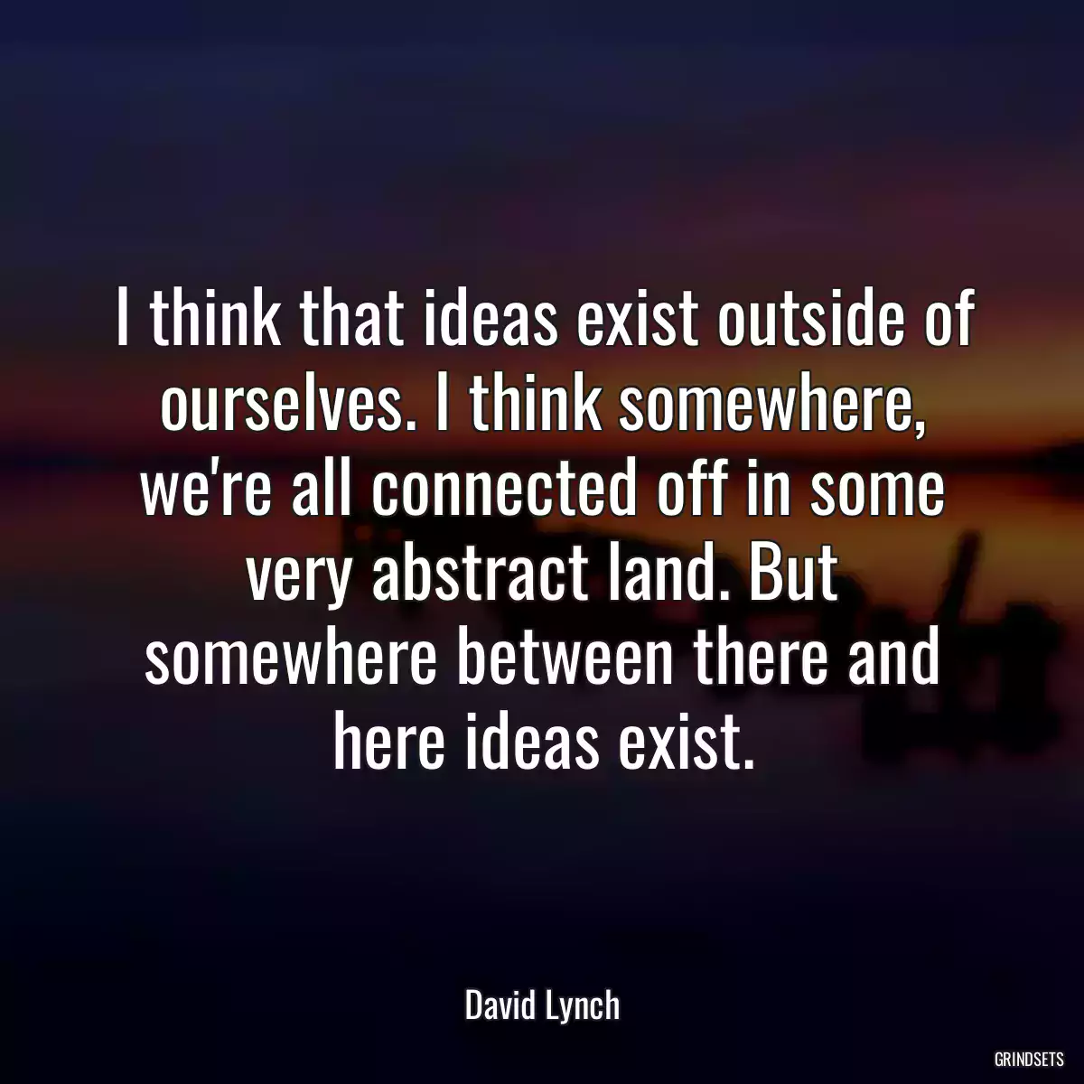 I think that ideas exist outside of ourselves. I think somewhere, we\'re all connected off in some very abstract land. But somewhere between there and here ideas exist.