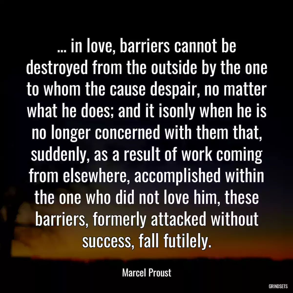 ... in love, barriers cannot be destroyed from the outside by the one to whom the cause despair, no matter what he does; and it isonly when he is no longer concerned with them that, suddenly, as a result of work coming from elsewhere, accomplished within the one who did not love him, these barriers, formerly attacked without success, fall futilely.