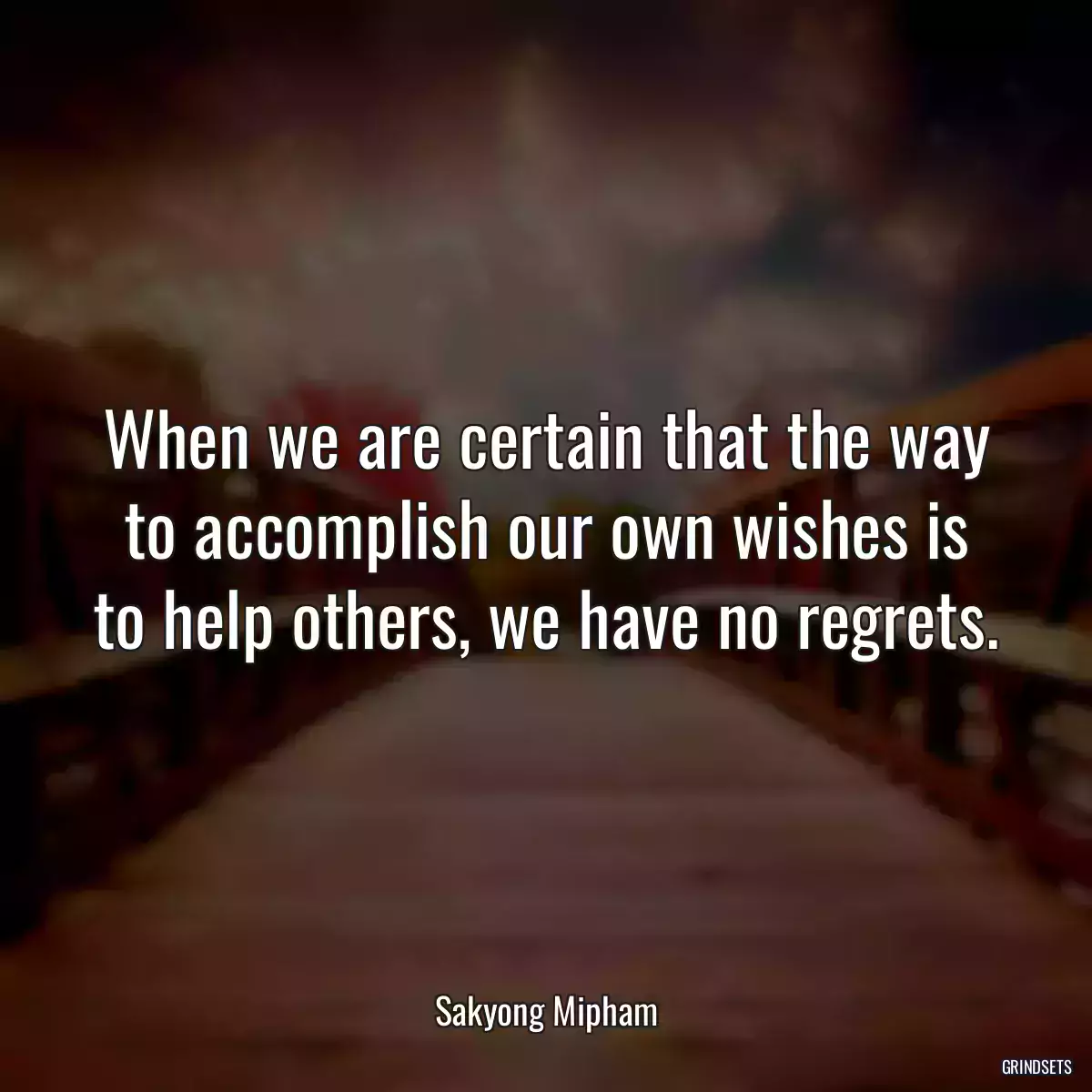 When we are certain that the way to accomplish our own wishes is to help others, we have no regrets.