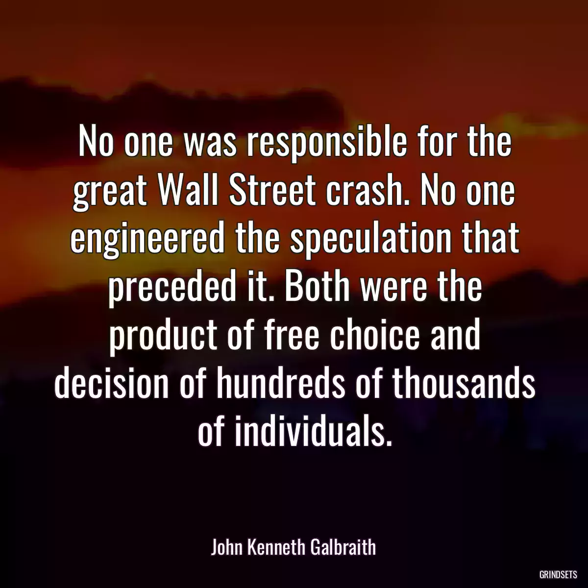 No one was responsible for the great Wall Street crash. No one engineered the speculation that preceded it. Both were the product of free choice and decision of hundreds of thousands of individuals.