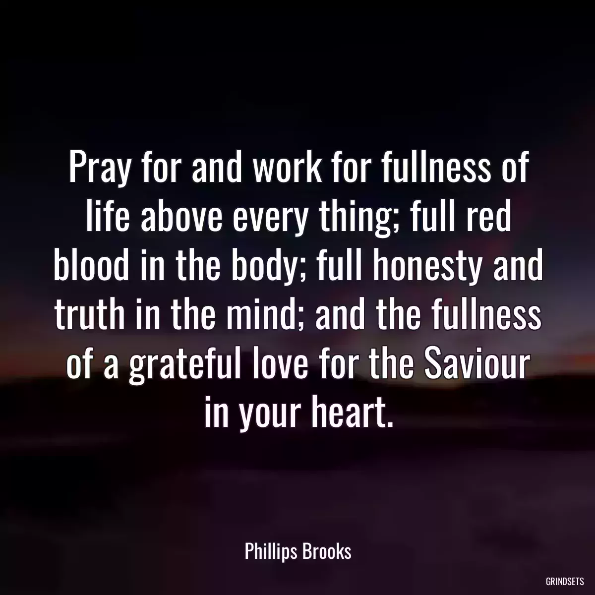 Pray for and work for fullness of life above every thing; full red blood in the body; full honesty and truth in the mind; and the fullness of a grateful love for the Saviour in your heart.