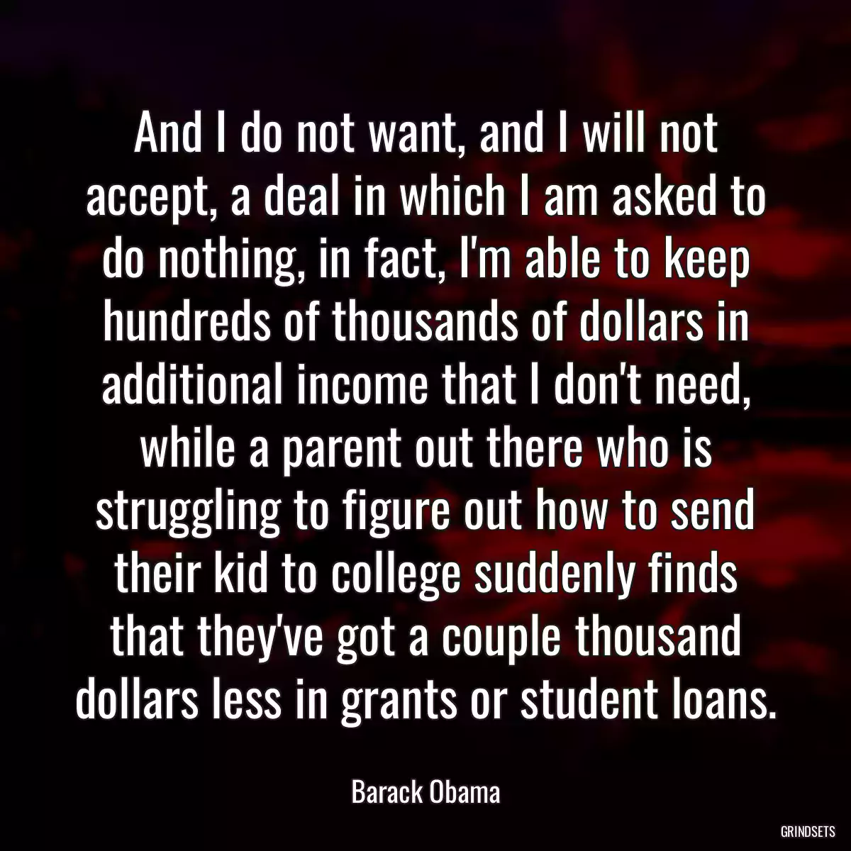 And I do not want, and I will not accept, a deal in which I am asked to do nothing, in fact, I\'m able to keep hundreds of thousands of dollars in additional income that I don\'t need, while a parent out there who is struggling to figure out how to send their kid to college suddenly finds that they\'ve got a couple thousand dollars less in grants or student loans.