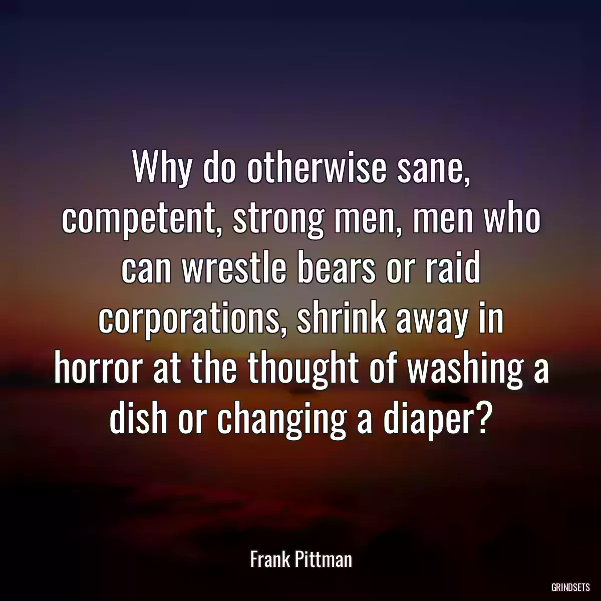 Why do otherwise sane, competent, strong men, men who can wrestle bears or raid corporations, shrink away in horror at the thought of washing a dish or changing a diaper?