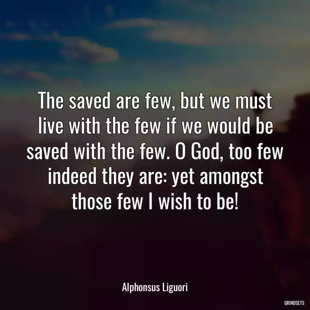 The saved are few, but we must live with the few if we would be saved with the few. O God, too few indeed they are: yet amongst those few I wish to be!