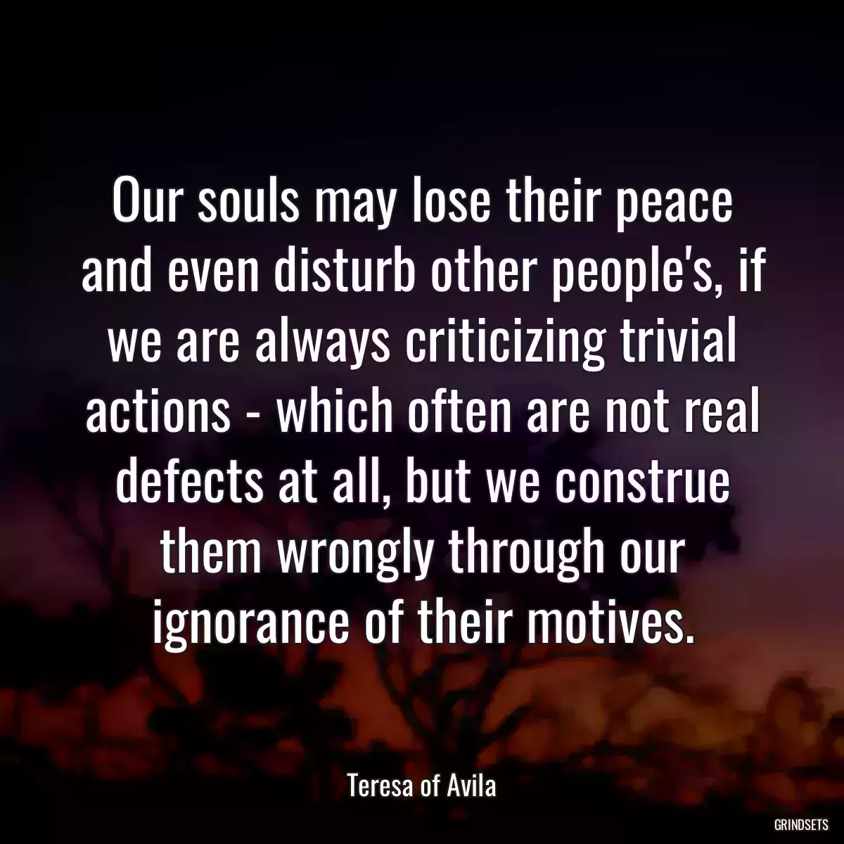 Our souls may lose their peace and even disturb other people\'s, if we are always criticizing trivial actions - which often are not real defects at all, but we construe them wrongly through our ignorance of their motives.